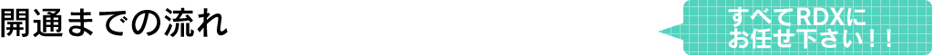 開通までの流れすべてRDXにお任せ下さい!!